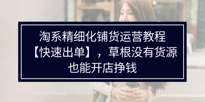淘系精细化铺货运营教程【快速出单】，草根没有货源，也能开店挣钱-九源吧资源站