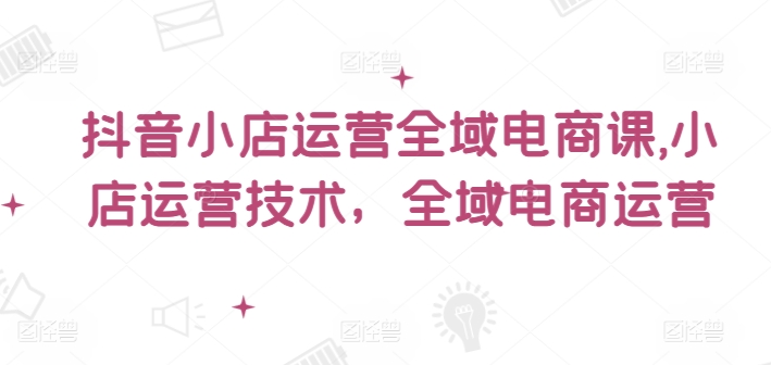抖音小店运营全域电商课，​小店运营技术，全域电商运营-九源吧网赚