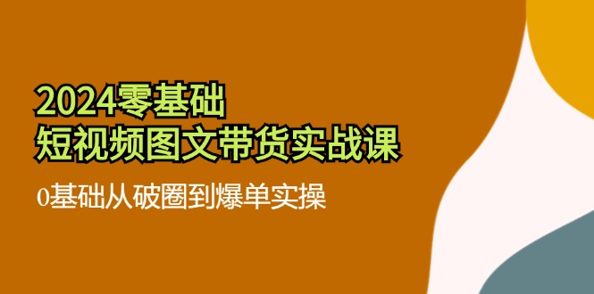 2024零基础·短视频图文带货实战课：0基础从破圈到爆单实操（35节课）-九源吧网赚