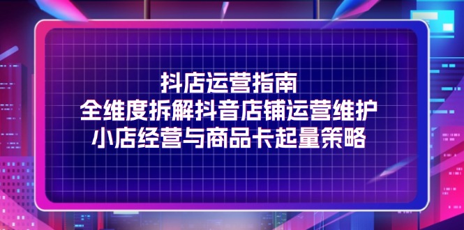 抖店运营指南，全维度拆解抖音店铺运营维护，小店经营与商品卡起量策略-九源吧网赚