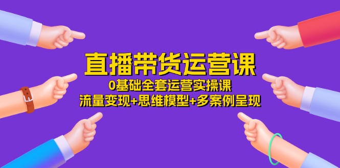 直播带货运营课，0基础全套运营实操课 流量变现+思维模型+多案例呈现-34节-九源吧网赚
