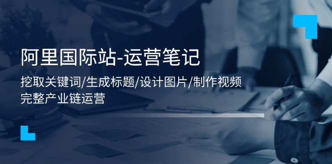 阿里国际站-运营笔记：挖取关键词/生成标题/设计图片/制作视频/56节课-九源吧网赚