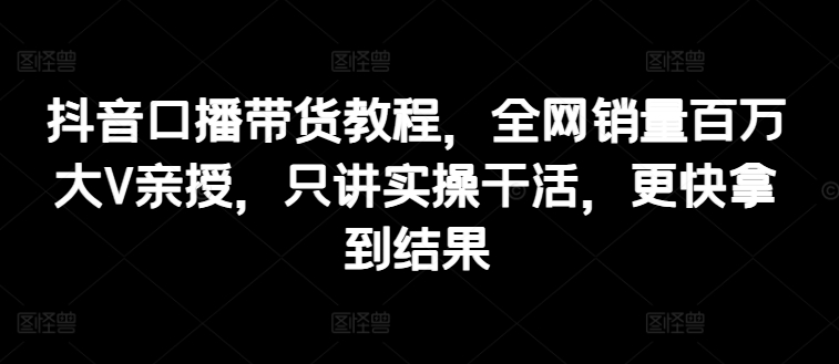 抖音口播带货教程，全网销量百万大V亲授，只讲实操干活，更快拿到结果-九源吧资源站