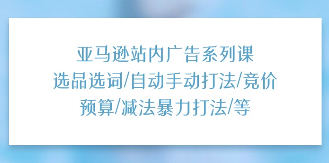 亚马逊站内广告系列课：选品选词/自动手动打法/竞价预算/减法暴力打法/等-九源吧网赚