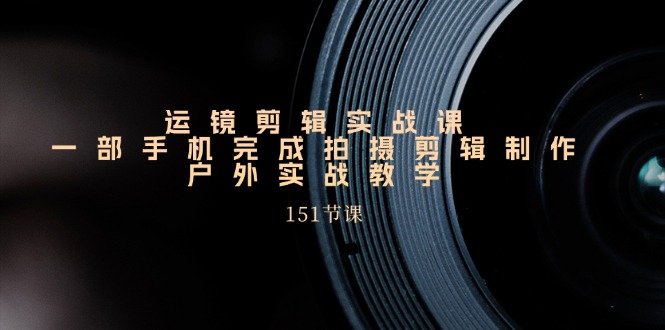 运镜剪辑实战课，一部手机完成拍摄剪辑制作，户外实战教学（151节课）-九源吧网赚学院