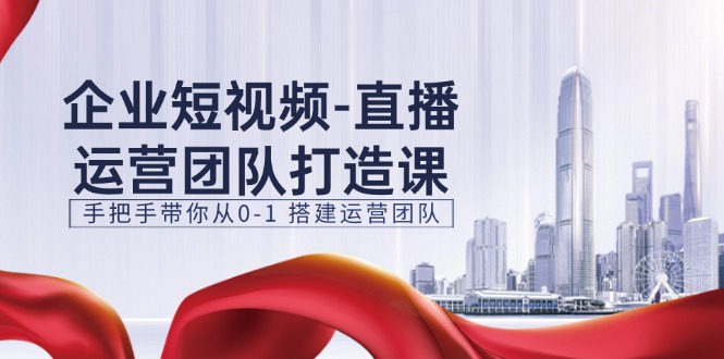 企业短视频-直播运营团队打造课，手把手带你从0-1 搭建运营团队-15节-九源吧网赚