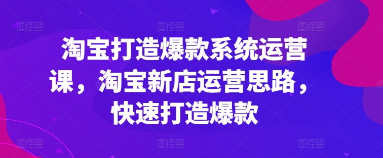 淘宝打造爆款系统运营课，淘宝新店运营思路，快速打造爆款-九源吧网赚学院