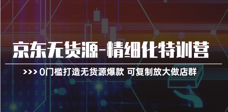 京东无货源-精细化特训营，0门槛打造无货源爆款 可复制放大做店群-九源吧网赚