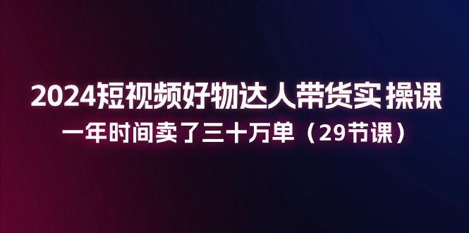 2024短视频好物达人带货实操课：一年时间卖了三十万单（29节课）-九源吧网赚