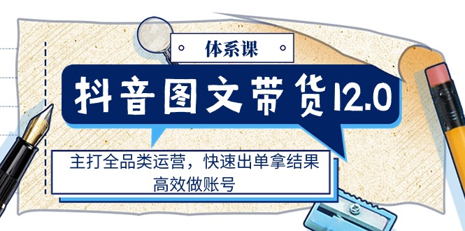 抖音图文带货12.0体系课，主打全品类运营，快速出单拿结果，高效做账号-九源吧网赚学院