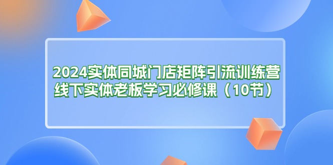2024实体同城门店矩阵引流训练营，线下实体老板学习必修课（10节）-九源吧网赚