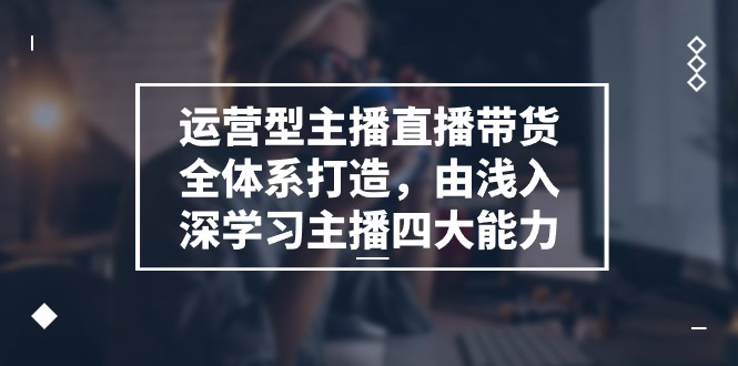 运营型主播直播带货全体系打造课程，由浅入深学习主播四大能力（9节）-九源吧网赚
