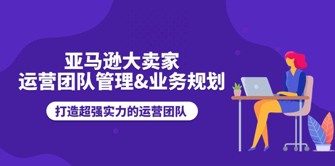 亚马逊大卖家-运营团队管理&业务规划，打造超强实力的运营团队-九源吧网赚