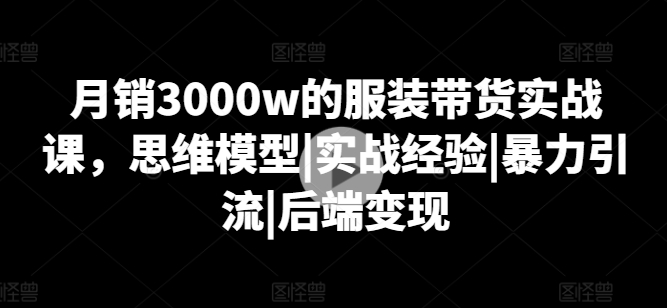 月销3000W的服装带货实战课，思维模型|实战经验|暴力引流|后端变现-九源吧网赚