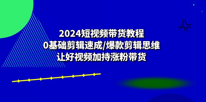 2024短视频带货教程：0基础剪辑速成/爆款剪辑思维/让好视频加持涨粉带货-九源吧网赚