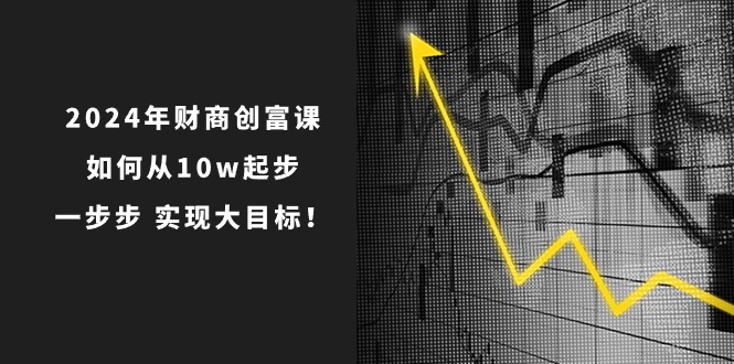 2024年新版财创富课：如何从10w起步，一步步 实现大目标！-九源吧网赚