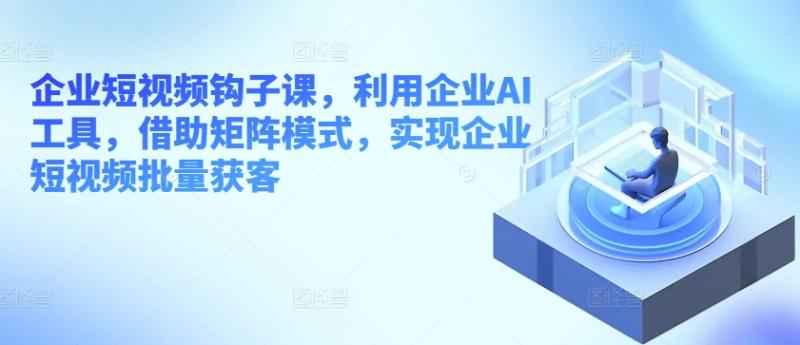 企业短视频钩子课，利用企业AI工具，借助矩阵模式，实现企业短视频批量获客-九源吧网赚