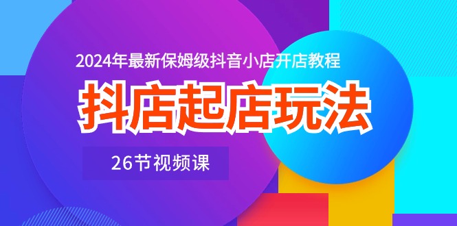抖店起店玩法，2024年最新保姆级抖音小店开店教程（26节视频课）-九源吧网赚