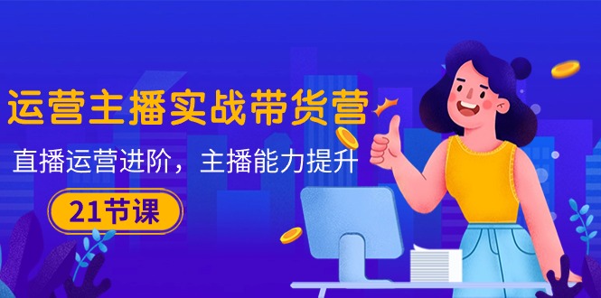 运营主播·实战带货营：直播运营 进阶，主播 能力提升（21节课）-九源吧资源站