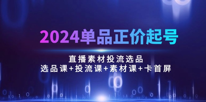 2024单品正价起号，直播素材投流选品：选品课+投流课+素材课+卡首屏/100节-九源吧网赚学院
