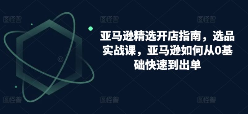 跨境亚马逊精选开店指南，选品实战课，从零基础到盈利专家的实操攻略-九源吧网赚