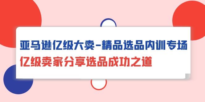 亚马逊亿级大卖-精品选品内训专场，亿级卖家分享选品成功之道-九源吧网赚