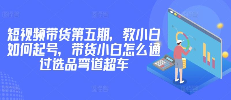 价值2980短视频带货第五期，教小白如何起号，带货小白怎么通过选品弯道超车-九源吧网赚