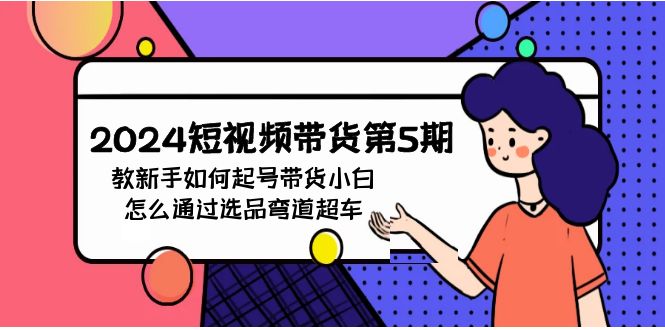 2024年短视频带货教程5期：新手如何起号，带货小白怎么通过选品弯道超车-九源吧网赚学院