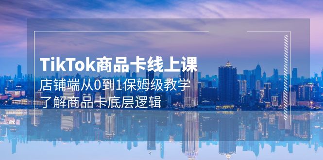 Tk商品卡线上课，TIKTOK店铺端从0到1保姆级教学，了解商品卡底层逻辑（20节）-九源吧网赚