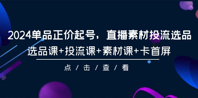 2024年单品正价起号，直播素材投流选品，选品课+投流课+素材课+卡首屏-101课-九源吧资源站