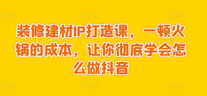 装修建材IP打造课，一顿火锅的成本，让你彻底学会怎么做抖音-九源吧网赚