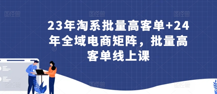 23年淘系批量高客单+24年全域电商矩阵，批量高客单线上课-九源吧网赚