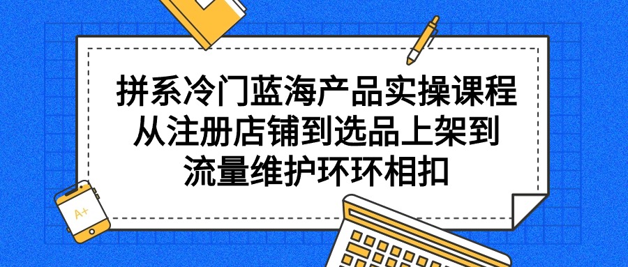 拼系冷门蓝海产品实操课程，从注册店铺到选品上架到流量维护环环相扣-九源吧网赚学院