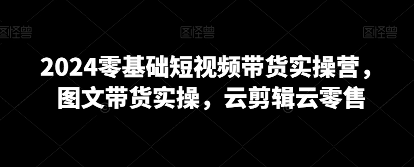 2024年0基础短视频带货实操营，图文带货实操，云剪辑云零售-九源吧资源站
