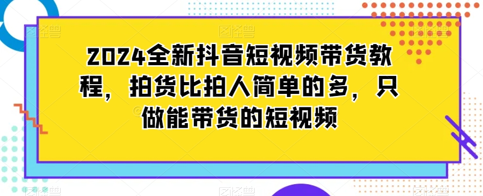 2024全新抖音短视频带货教程，拍货比拍人简单很多，只做能带货的短视频-九源吧资源站