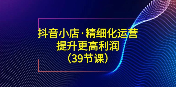 抖音小店精细化运营课：提升·更高利润（39节课）-九源吧网赚
