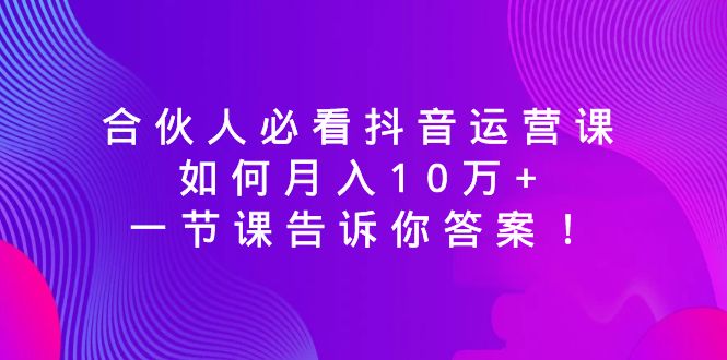 合伙人必看抖音运营课，如何月入10万+，一节课告诉你答案！-九源吧网赚