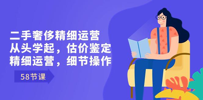 二手奢侈精细运营课程：从头学起，估价鉴定，精细运营，细节操作（58节）-九源吧网赚