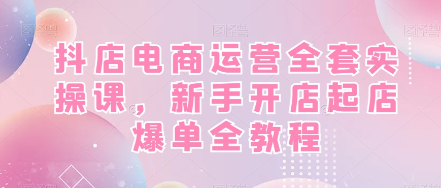 抖店电商运营实战全套教程，新手开店快速起店爆单！-九源吧网赚学院