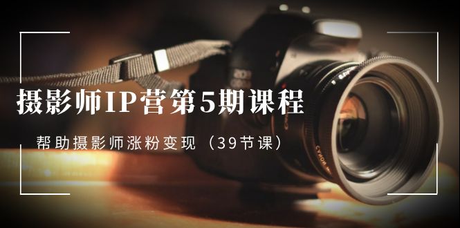 摄影师IP营第5期课程，教你如何涨粉变现，让摄影事业照亮未来（39节课）-九源吧网赚