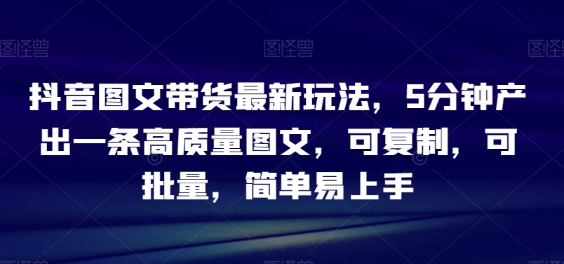抖音图文带货最新玩法，5分钟产出一条高质量图文，可复制，可批量，简单易上手【揭秘】-九源吧网赚