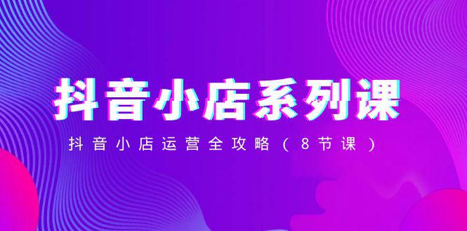 抖音小店-系列课，抖音小店运营全攻略（8节课）-九源吧网赚