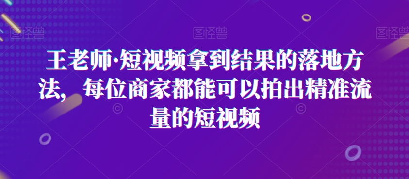 王老师·短视频拿到结果的落地方法，每位商家都能可以拍出精准流量的短视频-九源吧网赚