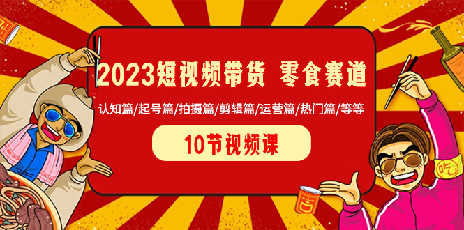 2023短视频带货 零食赛道 认知篇/起号篇/拍摄篇/剪辑篇/运营篇/热门篇/等等-九源吧网赚