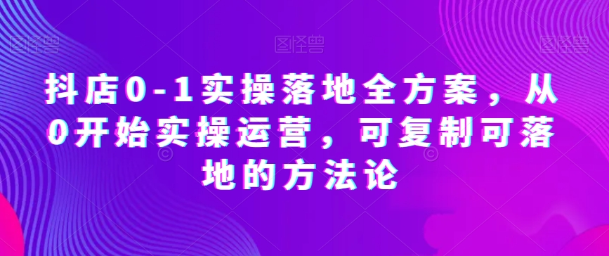 抖店0-1实操落地全方案，从0开始实操运营，可复制可落地的方法论-九源吧网赚