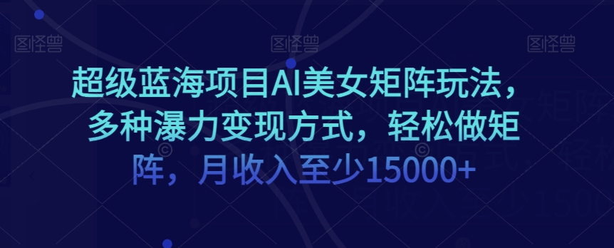 蓝海项目超级AI美女矩阵玩法，多种瀑利变现方式，轻松做矩阵，月收入至少15000+【揭秘】-九源吧网赚学院