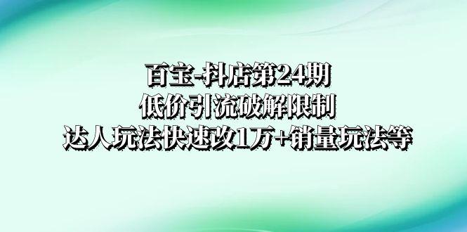 百宝-抖店第24期：低价引流破解限制，达人玩法快速改1万+销量玩法等-九源吧资源站