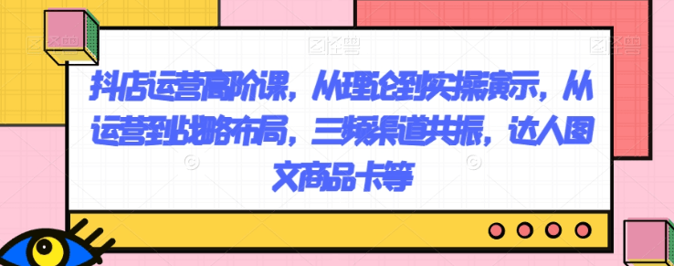抖店运营高阶课，从理论到实操演示，从运营到战略布局，三频渠道共振，达人图文商品卡等-九源吧网赚学院