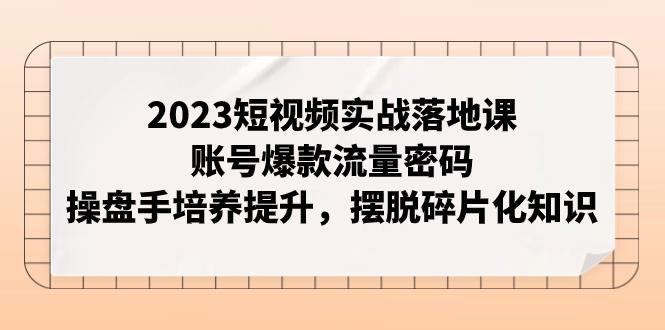 2023短视频实战落地课，账号爆款流量密码，操盘手培养提升，摆脱碎片化知识-九源吧网赚