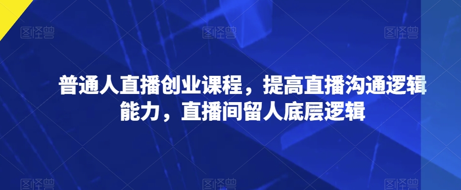 普通人直播创业课程，提高直播沟通逻辑能力，直播间留人底层逻辑-九源吧网赚